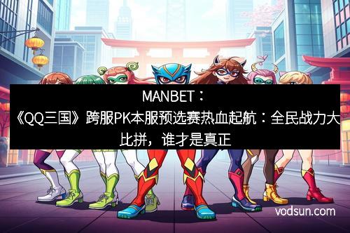 MANBET：《QQ三国》跨服PK本服预选赛热血起航：全民战力大比拼，谁才是真正的王者！